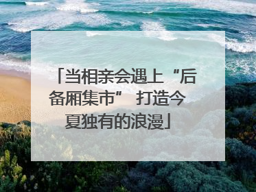 当相亲会遇上“后备厢集市” 打造今夏独有的浪漫