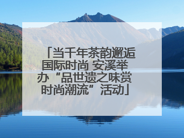 当千年茶韵邂逅国际时尚 安溪举办“品世遗之味赏时尚潮流”活动