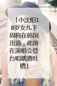 小沈阳18岁女儿下周将在韩国出道，此前在演唱会登台唱跳遭吐槽