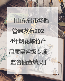 山东省市场监管局发布2024年烟花爆竹产品质量省级专项监督抽查结果