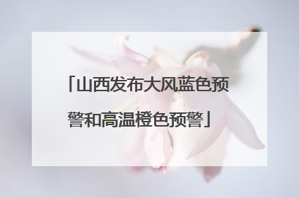 山西发布大风蓝色预警和高温橙色预警