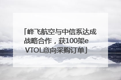 峰飞航空与中信系达成战略合作，获100架eVTOL意向采购订单