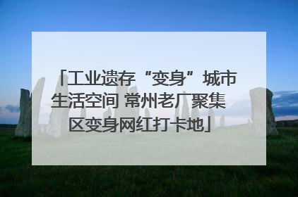 工业遗存“变身”城市生活空间 常州老厂聚集区变身网红打卡地