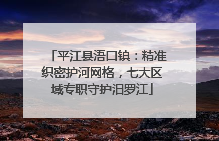 平江县浯口镇：精准织密护河网格，七大区域专职守护汨罗江