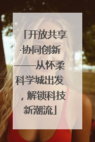 开放共享·协同创新——从怀柔科学城出发，解锁科技新潮流
