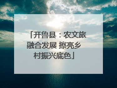 开鲁县：农文旅融合发展 擦亮乡村振兴底色