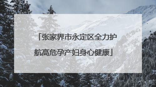 张家界市永定区全力护航高危孕产妇身心健康