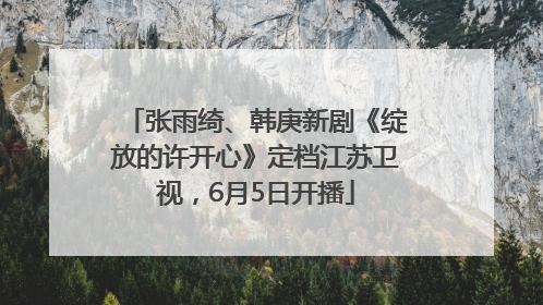 张雨绮、韩庚新剧《绽放的许开心》定档江苏卫视，6月5日开播