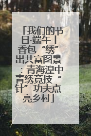 我们的节日·端午丨香包“绣”出共富图景：青海湟中青绣竞技“针”功夫点亮乡村
