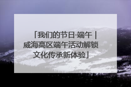 我们的节日·端午｜威海高区端午活动解锁文化传承新体验