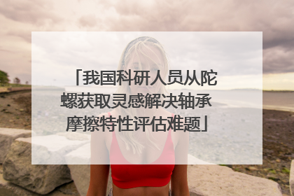 我国科研人员从陀螺获取灵感解决轴承摩擦特性评估难题