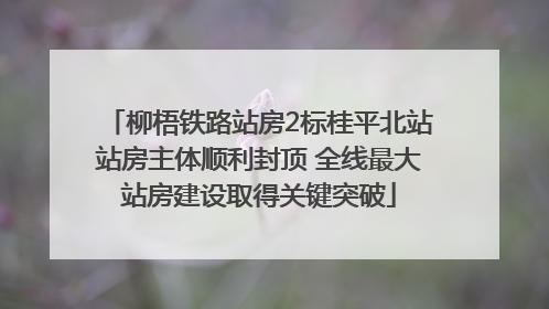 柳梧铁路站房2标桂平北站站房主体顺利封顶 全线最大站房建设取得关键突破