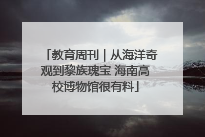 教育周刊｜从海洋奇观到黎族瑰宝 海南高校博物馆很有料