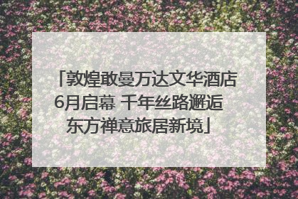 敦煌敢曼万达文华酒店6月启幕 千年丝路邂逅东方禅意旅居新境