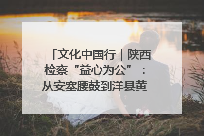文化中国行｜陕西检察“益心为公”：从安塞腰鼓到洋县黄酒的非遗守护