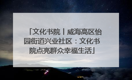 文化书院丨威海高区怡园街道兴业社区：文化书院点亮群众幸福生活