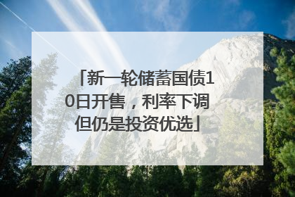 新一轮储蓄国债10日开售，利率下调但仍是投资优选