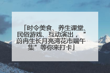 时令美食、养生课堂、民俗游戏、互动演出，“蔚冉生长月亮湾花市端午集”等你来打卡