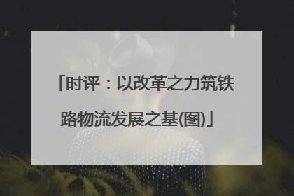 时评：以改革之力筑铁路物流发展之基(图)