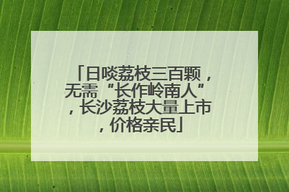日啖荔枝三百颗，无需“长作岭南人”，长沙荔枝大量上市，价格亲民