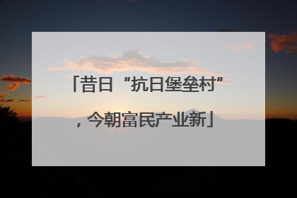 昔日“抗日堡垒村”，今朝富民产业新