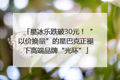 星冰乐跌破30元！“以价换量”的星巴克正褪下高端品牌“光环”