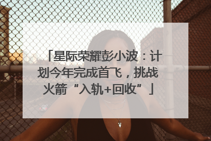 星际荣耀彭小波：计划今年完成首飞，挑战火箭“入轨+回收”