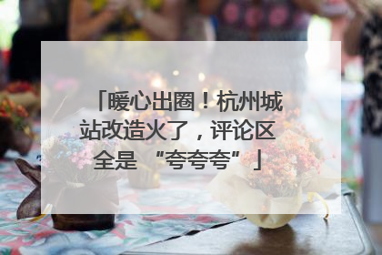 暖心出圈！杭州城站改造火了，评论区全是 “夸夸夸”