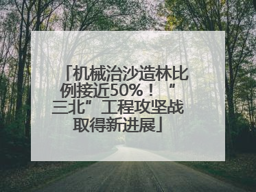 机械治沙造林比例接近50%！“三北”工程攻坚战取得新进展
