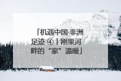 机遇中国·非洲足迹 ④丨刚果河畔的“家”温暖