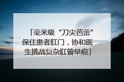 毫米级“刀尖芭蕾”保住患者肛门，协和医生挑战复杂肛管早癌