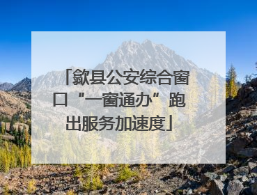 歙县公安综合窗口“一窗通办”跑出服务加速度