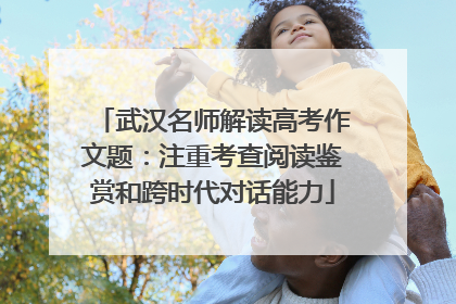 武汉名师解读高考作文题：注重考查阅读鉴赏和跨时代对话能力