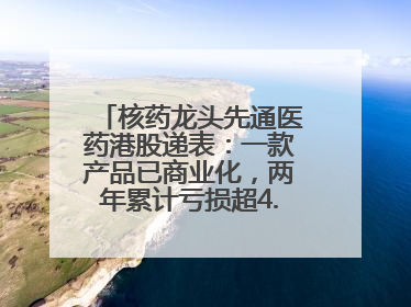 核药龙头先通医药港股递表：一款产品已商业化，两年累计亏损超4.6亿元