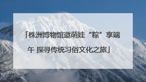 株洲博物馆邀萌娃“粽”享端午 探寻传统习俗文化之旅