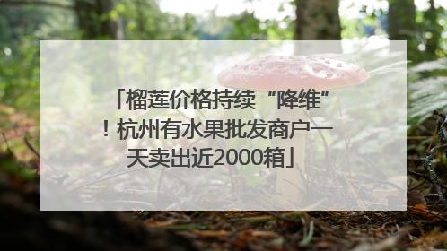 榴莲价格持续“降维”！杭州有水果批发商户一天卖出近2000箱