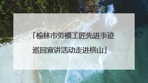 榆林市劳模工匠先进事迹巡回宣讲活动走进横山