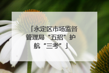 永定区市场监督管理局“五招”护航“三考”