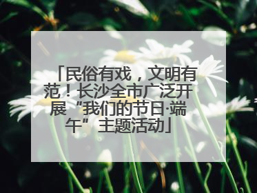 民俗有戏，文明有范！长沙全市广泛开展“我们的节日·端午”主题活动