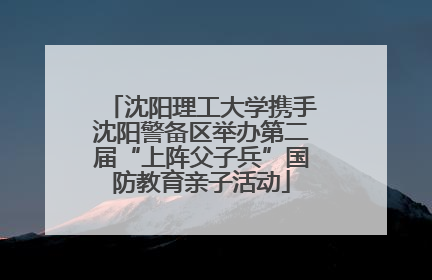 沈阳理工大学携手沈阳警备区举办第二届“上阵父子兵”国防教育亲子活动
