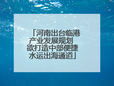 河南出台临港产业发展规划 欲打造中部便捷水运出海通道
