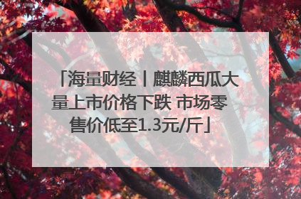 海量财经丨麒麟西瓜大量上市价格下跌 市场零售价低至1.3元/斤