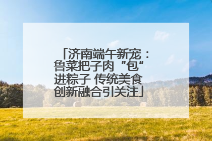 济南端午新宠：鲁菜把子肉“包”进粽子 传统美食创新融合引关注
