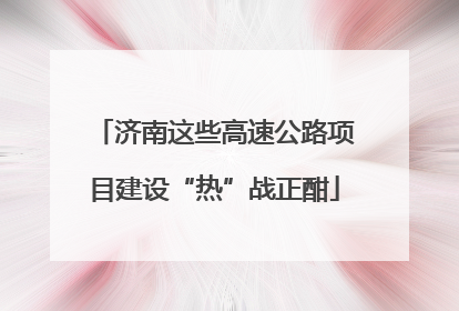 济南这些高速公路项目建设“热”战正酣