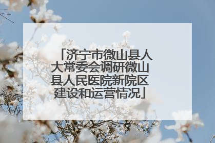 济宁市微山县人大常委会调研微山县人民医院新院区建设和运营情况
