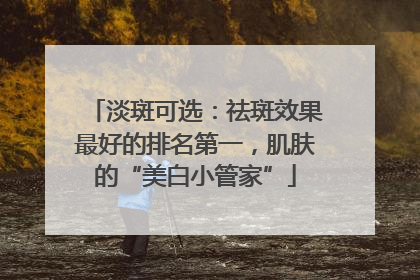 淡斑可选：祛斑效果最好的排名第一，肌肤的“美白小管家”