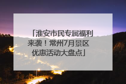 淮安市民专属福利来袭！常州7月景区优惠活动大盘点
