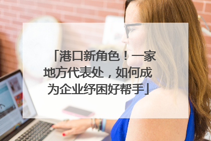 港口新角色！一家地方代表处，如何成为企业纾困好帮手
