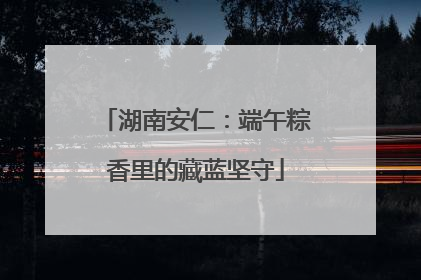 湖南安仁：端午粽香里的藏蓝坚守