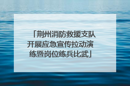 荆州消防救援支队开展应急宣传拉动演练暨岗位练兵比武